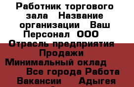 Работник торгового зала › Название организации ­ Ваш Персонал, ООО › Отрасль предприятия ­ Продажи › Минимальный оклад ­ 20 000 - Все города Работа » Вакансии   . Адыгея респ.,Адыгейск г.